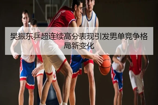 樊振东乒超连续高分表现引发男单竞争格局新变化