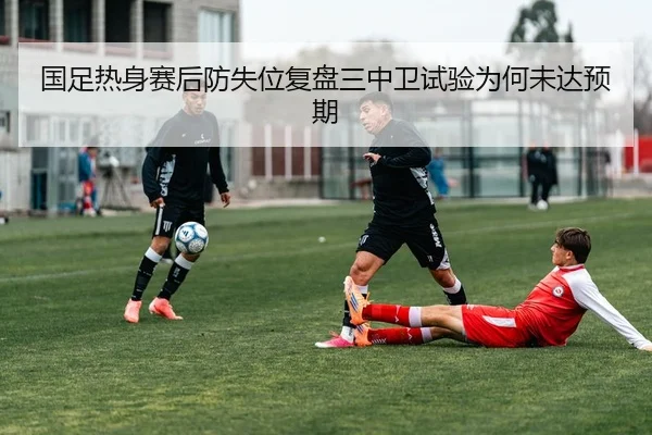 国足热身赛后防失位复盘三中卫试验为何未达预期