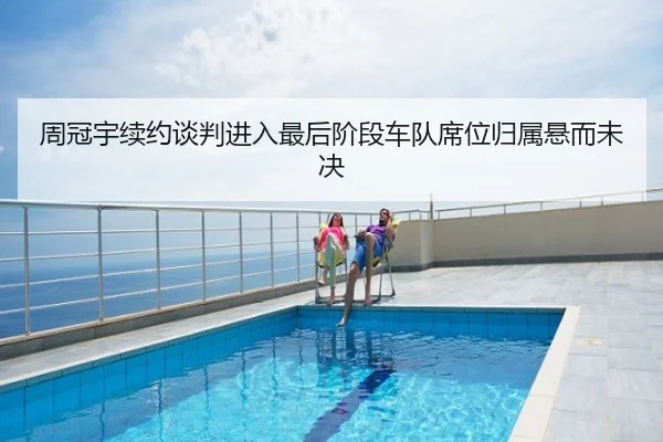 周冠宇续约谈判进入最后阶段车队席位归属悬而未决
