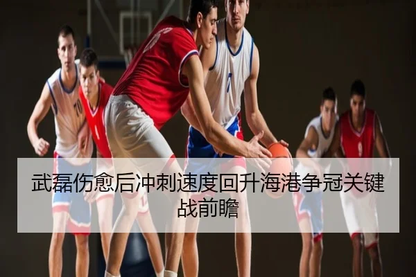 武磊伤愈后冲刺速度回升海港争冠关键战前瞻